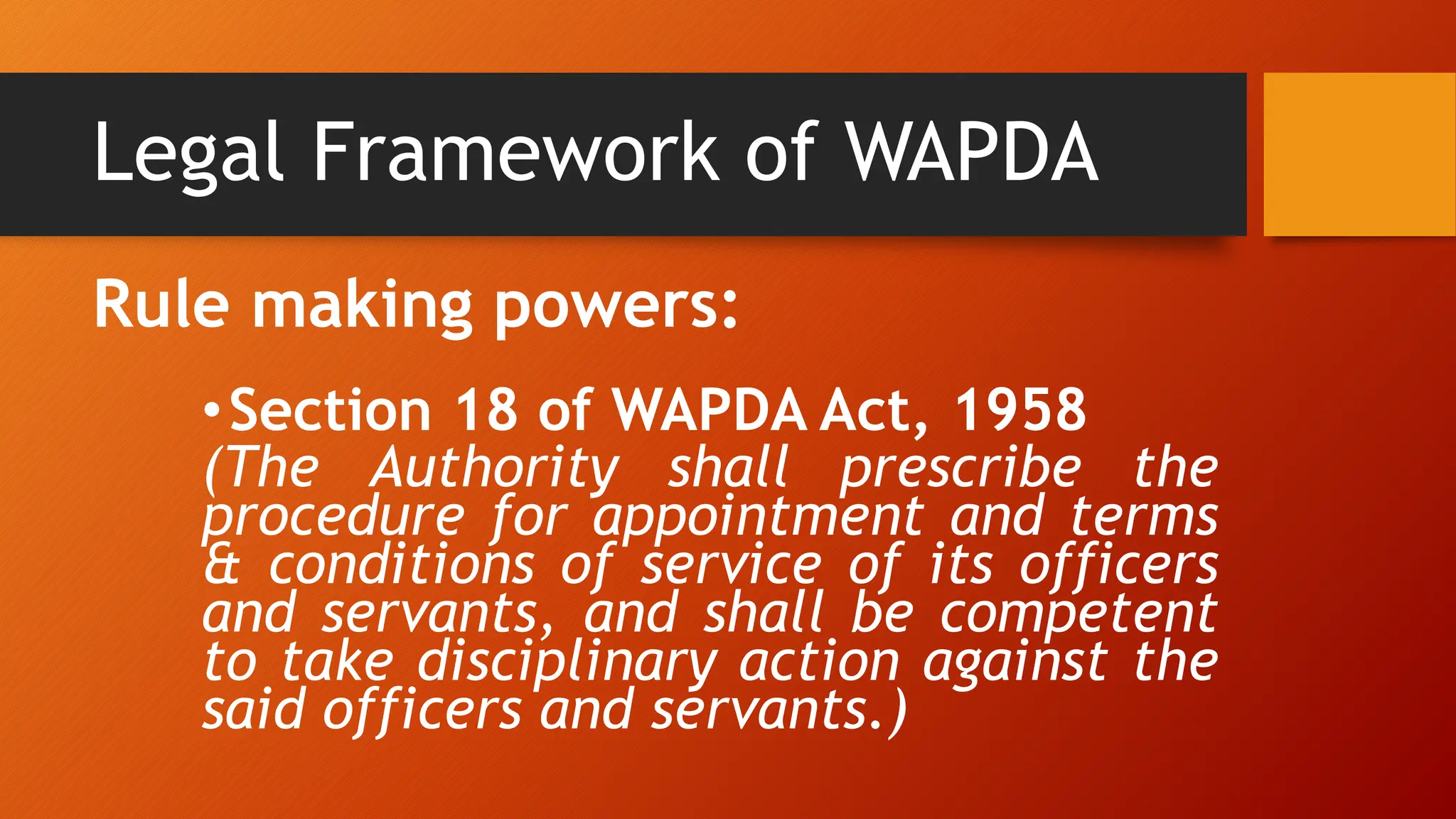 Legal Framework of WAPDA
Rule making powers:
•Section 18 of WAPDA Act, 1958
(The Authority shall prescribe the
procedure for appointment and terms
& conditions of service of its officers
and servants, and shall be competent
to take disciplinary action against the
said officers and servants.)
 