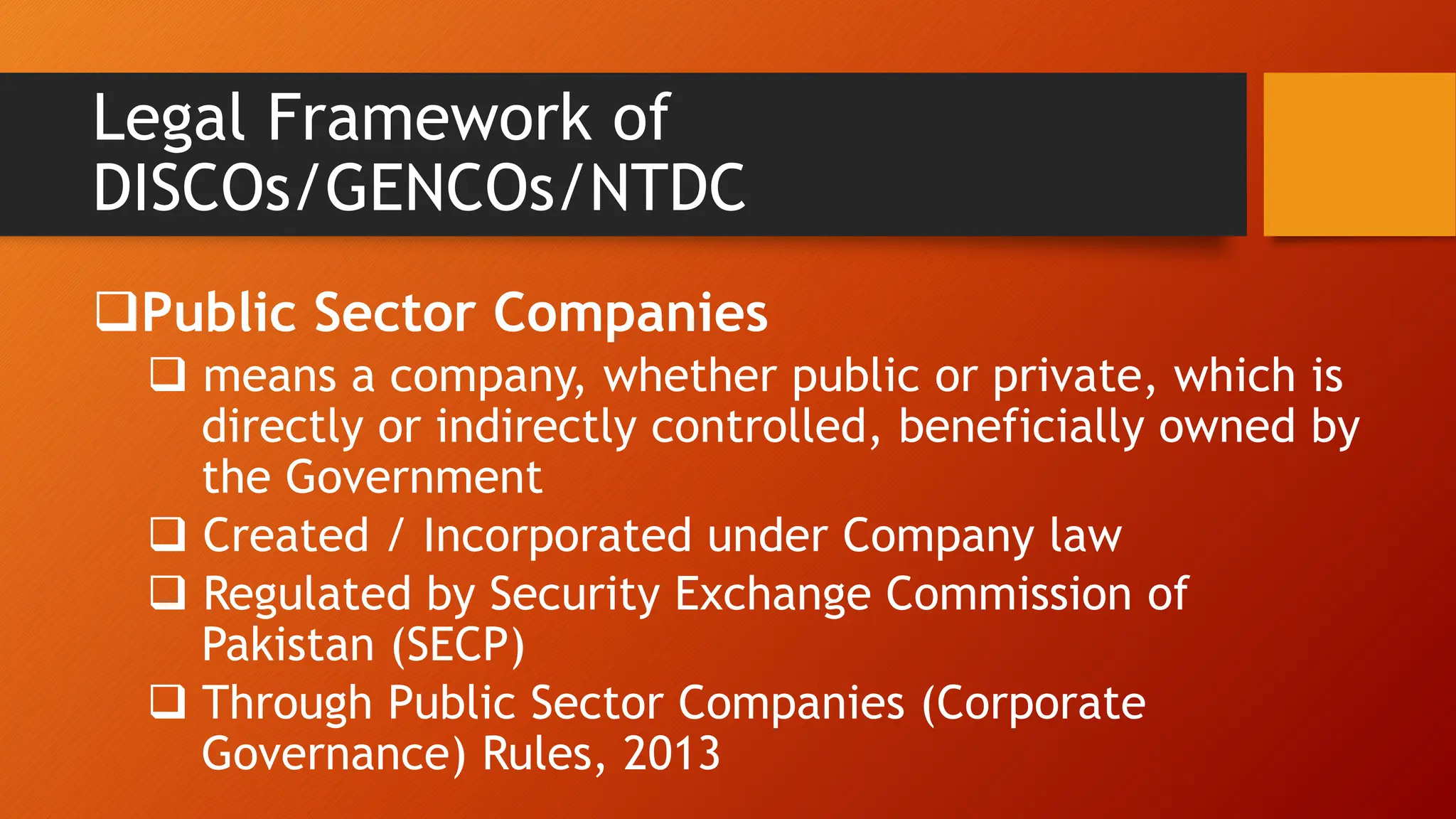 Legal Framework of
DISCOs/GENCOs/NTDC
Public Sector Companies
 means a company, whether public or private, which is
directly or indirectly controlled, beneficially owned by
the Government
 Created / Incorporated under Company law
 Regulated by Security Exchange Commission of
Pakistan (SECP)
 Through Public Sector Companies (Corporate
Governance) Rules, 2013
 