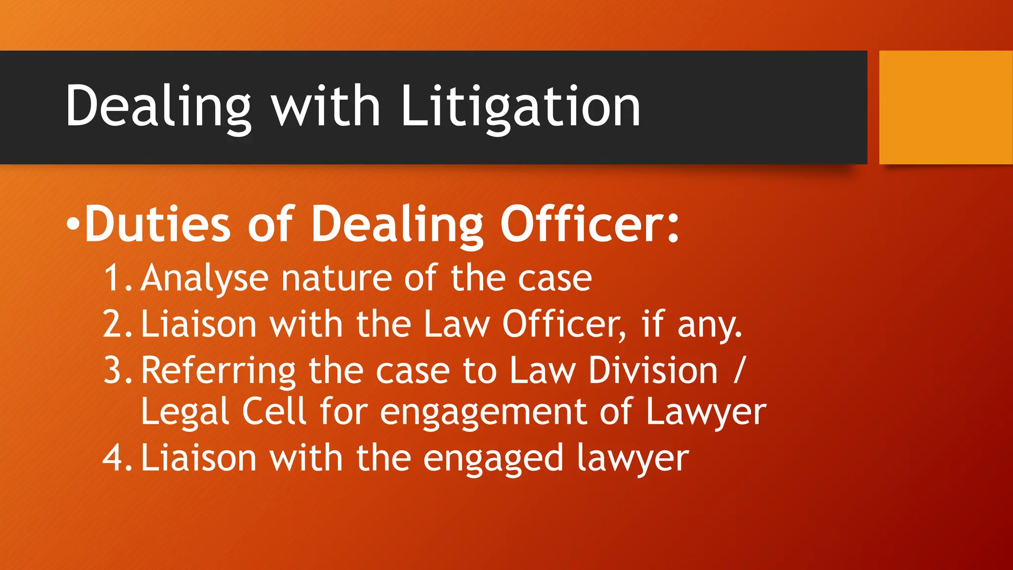 Dealing with Litigation
•Duties of Dealing Officer:
1.Analyse nature of the case
2.Liaison with the Law Officer, if any.
3.Referring the case to Law Division /
Legal Cell for engagement of Lawyer
4.Liaison with the engaged lawyer
 