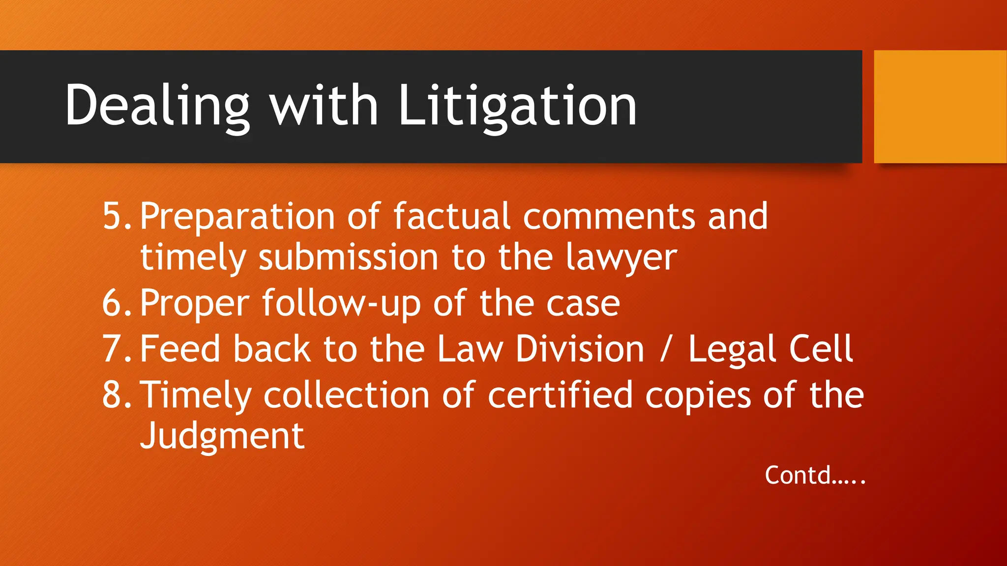 Dealing with Litigation
5.Preparation of factual comments and
timely submission to the lawyer
6.Proper follow-up of the case
7.Feed back to the Law Division / Legal Cell
8.Timely collection of certified copies of the
Judgment
Contd…..
 