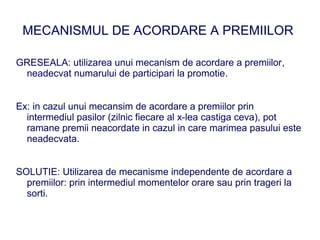 MECANISMUL DE ACORDARE A PREMIILOR

GRESEALA: utilizarea unui mecanism de acordare a premiilor,
 neadecvat numarului de participari la promotie.


Ex: in cazul unui mecansim de acordare a premiilor prin
  intermediul pasilor (zilnic fiecare al x-lea castiga ceva), pot
  ramane premii neacordate in cazul in care marimea pasului este
  neadecvata.


SOLUTIE: Utilizarea de mecanisme independente de acordare a
  premiilor: prin intermediul momentelor orare sau prin trageri la
  sorti.
 