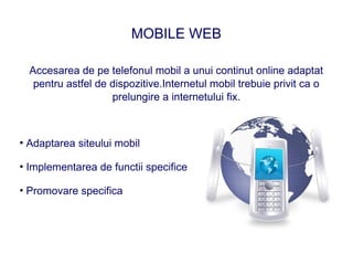 MOBILE WEB

  Accesarea de pe telefonul mobil a unui continut online adaptat
   pentru astfel de dispozitive.Internetul mobil trebuie privit ca o
                    prelungire a internetului fix.



• Adaptarea siteului mobil

• Implementarea de functii specifice

• Promovare specifica
 