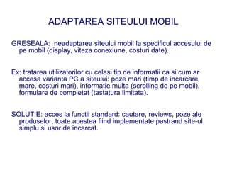 ADAPTAREA SITEULUI MOBIL

GRESEALA: neadaptarea siteului mobil la specificul accesului de
 pe mobil (display, viteza conexiune, costuri date).


Ex: tratarea utilizatorilor cu celasi tip de informatii ca si cum ar
  accesa varianta PC a siteului: poze mari (timp de incarcare
  mare, costuri mari), informatie multa (scrolling de pe mobil),
  formulare de completat (tastatura limitata).


SOLUTIE: acces la functii standard: cautare, reviews, poze ale
  produselor, toate acestea fiind implementate pastrand site-ul
  simplu si usor de incarcat.
 