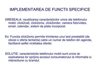 IMPLEMENTAREA DE FUNCTII SPECIFICE

GRESEALA: neutilizarea caracteristicilor unice ale telefonului
 mobil: click2call, click2sms, click2order, camera foto/video,
 email, calendar, sistem de plata incorporat.


Ex: Functia click2sms permite trimiterea unui text prestabilit (de
  obicei o oferta tentanta) catre un numar de telefon din agenda,
  facilitand astfel viralitatea ofertei.


SOLUTIE: caracteristicile telefonului mobil sunt unice iar
  exploatarea lor sprijina accesul consumatorului la informatie si
  interactiune cu brandul.
 