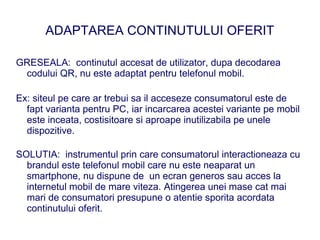 ADAPTAREA CONTINUTULUI OFERIT

GRESEALA: continutul accesat de utilizator, dupa decodarea
 codului QR, nu este adaptat pentru telefonul mobil.

Ex: siteul pe care ar trebui sa il acceseze consumatorul este de
  fapt varianta pentru PC, iar incarcarea acestei variante pe mobil
  este inceata, costisitoare si aproape inutilizabila pe unele
  dispozitive.

SOLUTIA: instrumentul prin care consumatorul interactioneaza cu
  brandul este telefonul mobil care nu este neaparat un
  smartphone, nu dispune de un ecran generos sau acces la
  internetul mobil de mare viteza. Atingerea unei mase cat mai
  mari de consumatori presupune o atentie sporita acordata
  continutului oferit.
 
