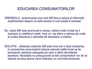 EDUCAREA CONSUMATORILOR

GRESEALA: promovarea unui cod QR fara a aduce si informatii
 suplimentare despre ce este acesta si cum poate fi accesat.


Ex: codul QR este promovat in presa, cititorul este invitat sa il
  scaneze cu telefonul mobil, insa nu i se ofera o adresa de unde
  ar putea descarca o aplicatie de decodare a codului.


SOLUTIA: utilizarea codurilor QR este inca intr-o faza incipienta,
  in consecinta consumatorii trebuie educati astfel incat sa fie
  perceputa valoarea adaugata pe care o ofera decodarea
  acestora. Niciodata nu presupuneti ca toti consumatorii vor sti ce
  trebuie sa faca atunci cand intalnesc un cod bidimensional.
 