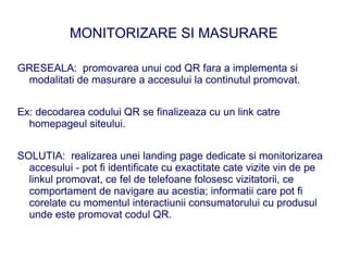 MONITORIZARE SI MASURARE

GRESEALA: promovarea unui cod QR fara a implementa si
 modalitati de masurare a accesului la continutul promovat.


Ex: decodarea codului QR se finalizeaza cu un link catre
  homepageul siteului.


SOLUTIA: realizarea unei landing page dedicate si monitorizarea
  accesului - pot fi identificate cu exactitate cate vizite vin de pe
  linkul promovat, ce fel de telefoane folosesc vizitatorii, ce
  comportament de navigare au acestia; informatii care pot fi
  corelate cu momentul interactiunii consumatorului cu produsul
  unde este promovat codul QR.
 