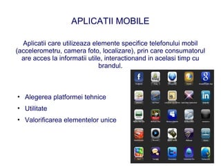 APLICATII MOBILE

  Aplicatii care utilizeaza elemente specifice telefonului mobil
(accelerometru, camera foto, localizare), prin care consumatorul
  are acces la informatii utile, interactionand in acelasi timp cu
                              brandul.



• Alegerea platformei tehnice
• Utilitate
• Valorificarea elementelor unice
 