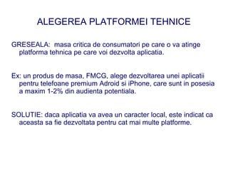 ALEGEREA PLATFORMEI TEHNICE

GRESEALA: masa critica de consumatori pe care o va atinge
 platforma tehnica pe care voi dezvolta aplicatia.


Ex: un produs de masa, FMCG, alege dezvoltarea unei aplicatii
  pentru telefoane premium Adroid si iPhone, care sunt in posesia
  a maxim 1-2% din audienta potentiala.


SOLUTIE: daca aplicatia va avea un caracter local, este indicat ca
  aceasta sa fie dezvoltata pentru cat mai multe platforme.
 