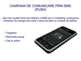 CAMPANII DE COMUNICARE PRIN SMS
                   (PUSH)

Cea mai uzuala forma de utilizare a SMS-ului in marketing, presupune
 trimiterea de mesaje text catre o baza de date cu numere de telefon.



 • Targetare
 • Relevanta mesaj
 • Call to action
 