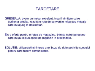 TARGETARE

GRESEALA: avem un mesaj excelent, insa il trimitem catre
 audienta gresita, rezulta o rata de conversie mica sau mesaje
 care nu ajung la destinatar.


Ex: o oferta pentru o retea de magazine, trimisa catre persoane
  care nu au niciun astfel de magazin in proximitate.


SOLUTIE: utilizarea/inchirierea unei baze de date potrivite scopului
  pentru care facem comunicarea.
 