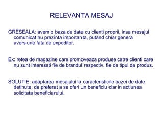 RELEVANTA MESAJ

GRESEALA: avem o baza de date cu clienti proprii, insa mesajul
 comunicat nu prezinta importanta, putand chiar genera
 aversiune fata de expeditor.


Ex: retea de magazine care promoveaza produse catre clienti care
  nu sunt interesati fie de brandul respectiv, fie de tipul de produs.


SOLUTIE: adaptarea mesajului la caracteristicile bazei de date
  detinute, de preferat a se oferi un beneficiu clar in actiunea
  solicitata beneficiarului.
 
