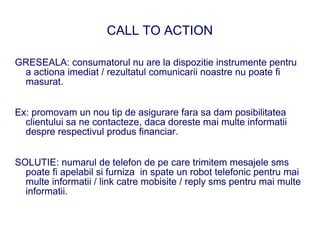 CALL TO ACTION

GRESEALA: consumatorul nu are la dispozitie instrumente pentru
 a actiona imediat / rezultatul comunicarii noastre nu poate fi
 masurat.


Ex: promovam un nou tip de asigurare fara sa dam posibilitatea
  clientului sa ne contacteze, daca doreste mai multe informatii
  despre respectivul produs financiar.


SOLUTIE: numarul de telefon de pe care trimitem mesajele sms
  poate fi apelabil si furniza in spate un robot telefonic pentru mai
  multe informatii / link catre mobisite / reply sms pentru mai multe
  informatii.
 