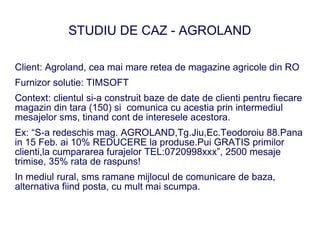 STUDIU DE CAZ - AGROLAND

Client: Agroland, cea mai mare retea de magazine agricole din RO
Furnizor solutie: TIMSOFT
Context: clientul si-a construit baze de date de clienti pentru fiecare
magazin din tara (150) si comunica cu acestia prin intermediul
mesajelor sms, tinand cont de interesele acestora.
Ex: “S-a redeschis mag. AGROLAND,Tg.Jiu,Ec.Teodoroiu 88.Pana
in 15 Feb. ai 10% REDUCERE la produse.Pui GRATIS primilor
clienti,la cumpararea furajelor TEL:0720998xxx”, 2500 mesaje
trimise, 35% rata de raspuns!
In mediul rural, sms ramane mijlocul de comunicare de baza,
alternativa fiind posta, cu mult mai scumpa.
 
