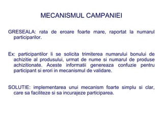 MECANISMUL CAMPANIEI

GRESEALA: rata de eroare foarte mare, raportat la numarul
 participarilor.


Ex: participantilor li se solicita trimiterea numarului bonului de
  achizitie al produsului, urmat de nume si numarul de produse
  achizitionate. Aceste informatii genereaza confuzie pentru
  participant si erori in mecanismul de validare.


SOLUTIE: implementarea unui mecanism foarte simplu si clar,
  care sa faciliteze si sa incurajeze participarea.
 