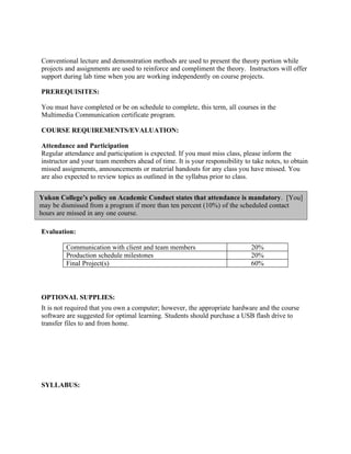 Conventional lecture and demonstration methods are used to present the theory portion while
projects and assignments are used to reinforce and compliment the theory. Instructors will offer
support during lab time when you are working independently on course projects.

PREREQUISITES:

You must have completed or be on schedule to complete, this term, all courses in the
Multimedia Communication certificate program.

COURSE REQUIREMENTS/EVALUATION:

Attendance and Participation
Regular attendance and participation is expected. If you must miss class, please inform the
instructor and your team members ahead of time. It is your responsibility to take notes, to obtain
missed assignments, announcements or material handouts for any class you have missed. You
are also expected to review topics as outlined in the syllabus prior to class.


Yukon College’s policy on Academic Conduct states that attendance is mandatory. [You]
may be dismissed from a program if more than ten percent (10%) of the scheduled contact
hours are missed in any one course.

Evaluation:

         Communication with client and team members                          20%
         Production schedule milestones                                      20%
         Final Project(s)                                                    60%



OPTIONAL SUPPLIES:
It is not required that you own a computer; however, the appropriate hardware and the course
software are suggested for optimal learning. Students should purchase a USB flash drive to
transfer files to and from home.




SYLLABUS:
 