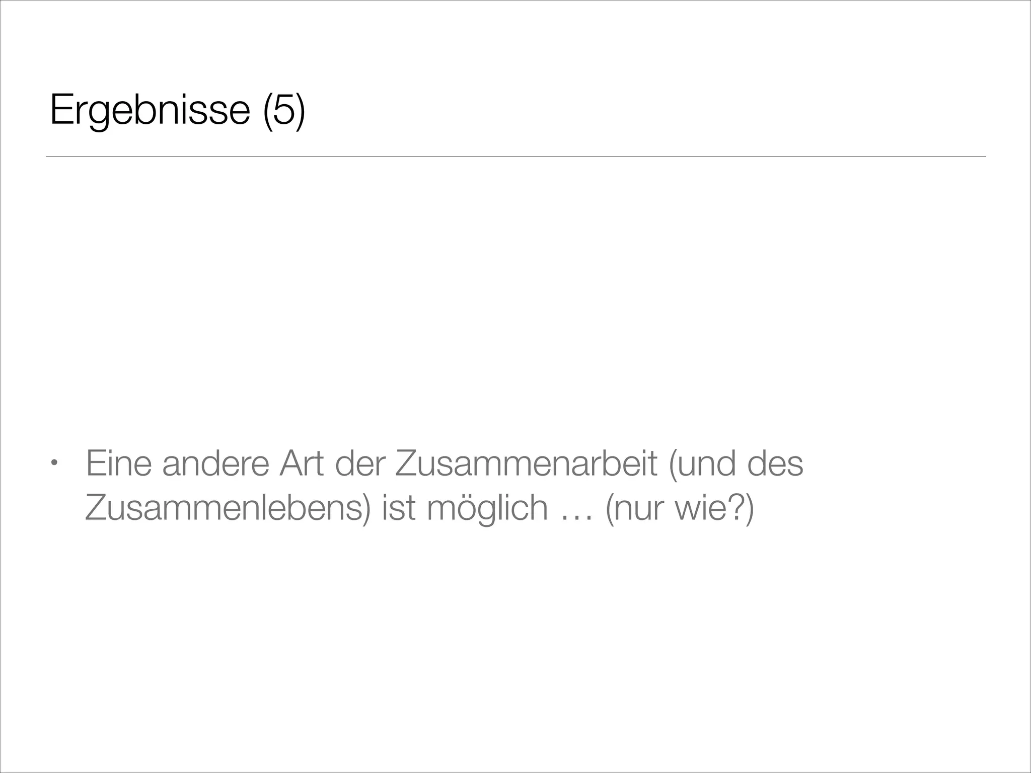 Ergebnisse (5)
!
!
!

•

Eine andere Art der Zusammenarbeit (und des
Zusammenlebens) ist möglich … (nur wie?)

 