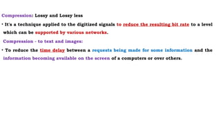 Compression: Lossy and Lossy less
• It's a technique applied to the digitized signals to reduce the resulting bit rate to a level
which can be supported by various networks.
Compression - to text and images:
• To reduce the time delay between a requests being made for some information and the
information becoming available on the screen of a computers or over others.
 