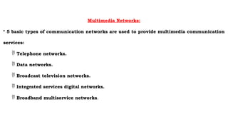 Multimedia Networks:
• 5 basic types of communication networks are used to provide multimedia communication
services:
 Telephone networks.
 Data networks.
 Broadcast television networks.
 Integrated services digital networks.
 Broadband multiservice networks.
 