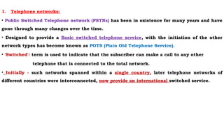 1. Telephone networks:
• Public Switched Telephone network (PSTNs) has been in existence for many years and have
gone through many changes over the time.
• Designed to provide a Basic switched telephone service, with the initiation of the other
network types has become known as POTS (Plain Old Telephone Service).
• 'Switched': term is used to indicate that the subscriber can make a call to any other
telephone that is connected to the total network.
• Initially - such networks spanned within a single country, later telephone networks of
different countries were interconnected, now provide an international switched service.
 
