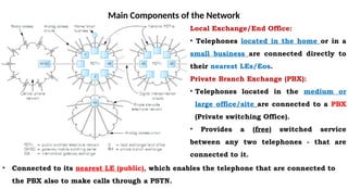 Main Components of the Network
Local Exchange/End Office:
• Telephones located in the home or in a
small business are connected directly to
their nearest LEs/Eos.
Private Branch Exchange (PBX):
• Telephones located in the medium or
large office/site are connected to a PBX
(Private switching Office).
• Provides a (free) switched service
between any two telephones - that are
connected to it.
• Connected to its nearest LE (public), which enables the telephone that are connected to
the PBX also to make calls through a PSTN.
 