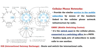 Cellular Phone Networks:
• Provide the similar service to the mobile
subscribes by means of the handsets
linked to the cellular phone network
infrastructure by radio.
IGE (International Gateway Exchange) - Route and switch the international calls.
GMSC (Mobile Switching Center):
• it's the switch used in the cellular phone,
connected to a switching office in a PSTN.
• Enables both sets of subscribers to make
calls to one another.
 