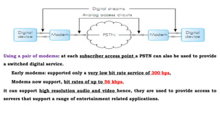 Using a pair of modems: at each subscriber access point a PSTN can also be used to provide
a switched digital service.
Early modems: supported only a very low bit rate service of 300 bps.
Modems now support, bit rates of up to 56 kbps,
it can support high resolution audio and video hence, they are used to provide access to
servers that support a range of entertainment related applications.
 