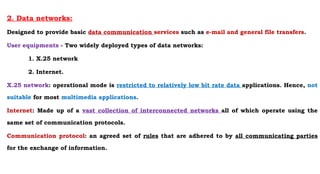 2. Data networks:
Designed to provide basic data communication services such as e-mail and general file transfers.
User equipments - Two widely deployed types of data networks:
1. X.25 network
2. Internet.
X.25 network: operational mode is restricted to relatively low bit rate data applications. Hence, not
suitable for most multimedia applications.
Internet: Made up of a vast collection of interconnected networks all of which operate using the
same set of communication protocols.
Communication protocol: an agreed set of rules that are adhered to by all communicating parties
for the exchange of information.
 