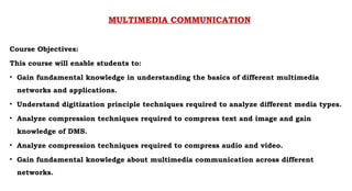 MULTIMEDIA COMMUNICATION
Course Objectives:
This course will enable students to:
• Gain fundamental knowledge in understanding the basics of different multimedia
networks and applications.
• Understand digitization principle techniques required to analyze different media types.
• Analyze compression techniques required to compress text and image and gain
knowledge of DMS.
• Analyze compression techniques required to compress audio and video.
• Gain fundamental knowledge about multimedia communication across different
networks.
 