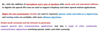 Packet-mode networks and the Internet in particular:
support general data communication applications and also a range of other multimedia
communication applications involving speech, audio, and video currently.
Ex.: with the addition of microphone and a pair of speakers with sound card and associated software
to digitize the speech PCs now are used to support telephony and other speech-related applications.
Higher bit rate transmission circuits are used to represent speech, audio and video in a digital form,
and routing nodes are available, with more efficient algorithms.
 