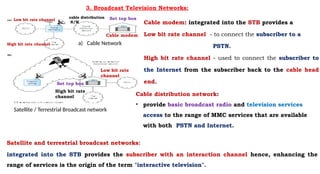 3. Broadcast Television Networks:
a) Cable Network
Satellite / Terrestrial Broadcast network
Cable modem: integrated into the STB provides a
Low bit rate channel - to connect the subscriber to a
PSTN.
High bit rate channel - used to connect the subscriber to
the Internet from the subscriber back to the cable head
end.
Set top box
cable distribution
N/W
Low bit rate channel
High bit rate channel
Cable distribution network:
• provide basic broadcast radio and television services
access to the range of MMC services that are available
with both PSTN and Internet.
Satellite and terrestrial broadcast networks:
integrated into the STB provides the subscriber with an interaction channel hence, enhancing the
range of services is the origin of the term "interactive television".
Low bit rate
channel
High bit rate
channel
Cable modem
Set top box
 