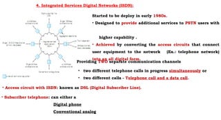 4. Integrated Services Digital Networks (ISDN):
Started to be deploy in early 1980s.
• Designed to provide additional services to PSTN users with
higher capability .
• Achieved by converting the access circuits that connect
user equipment to the network (Ex.: telephone network)
into an all digital form.
• two different telephone calls in progress simultaneously or
• two different calls - Telephone call and a data call.
Providing TWO separate communication channels
• Access circuit with ISDN: known as DSL (Digital Subscriber Line).
• Subscriber telephone: can either a
Digital phone
Conventional analog
 