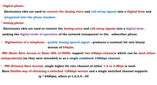 • Digital phone:
Electronics ckts are used to convert the Analog voice and call setup signals into a Digital form and
integrated into the phone handset.
• Analog phone:
Electronics ckts are used to convert the Analog voice and call setup signals into a digital form ,
making the digital mode of operation of the network transparent to the subscriber phone.
• Digitization of a telephone - quality Analog speech signal - produces a constant bit rate binary
stream of 64kpbs.
BRI (Basic Rate Access or Basic DSL of ISDN): support two 64kbps channels which can be used either
independently (as they were intended) or as a single combined 128kbps channel.
• PRI (Primary Rate Access): single higher bit rate channel of either 1.5 or 2 Mbps is used.
More flexible way of obtaining a switched 128kbps service and a single switched channel supports
(p * 64kbps), where p=1,2,3,4...30
 