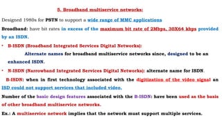Designed 1980s for PSTN to support a wide range of MMC applications
Broadband: have bit rates in excess of the maximum bit rate of 2Mbps, 30X64 kbps provided
by an ISDN.
• B-ISDN (Broadband Integrated Services Digital Networks):
Alternate names for broadband multiservice networks since, designed to be an
enhanced ISDN.
• N-ISDN (Narrowband Integrated Services Digital Networks): alternate name for ISDN.
B-ISDN: when in first technology associated with the digitization of the video signal an
ISD could not support services that included video.
Number of the basic design features associated with the B-ISDN: have been used as the basis
of other broadband multiservice networks.
Ex.: A multiservice network implies that the network must support multiple services.
5. Broadband multiservice networks:
 