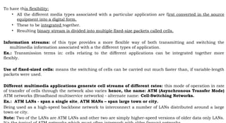 To have this flexibility:
• All the different media types associated with a particular application are first converted in the source
equipment into a digital form.
• These to be integrated together.
• Resulting binary stream is divided into multiple fixed-size packets called cells.
Information streams: of this type provides a more flexible way of both transmitting and switching the
multimedia information associated with a the different types of application.
Ex.: Transmission terms in: cells relating to the different applications can be integrated together more
flexibly.
Use of fixed-sized cells: means the switching of cells can be carried out much faster than, if variable-length
packets were used.
Different multimedia applications generate cell streams of different rates: this mode of operation in rate
of transfer of cells through the network also varies hence, the name: ATM (Asynchronous Transfer Mode)
ATM networks (Broadband multiservice networks) - alternate name: Cell-Switching Networks.
Ex.: ATM LANs - span a single site, ATM MANs – span large town or city.
Being used as a high-speed backbone network to interconnect a number of LANs distributed around a large
town or city.
Note: Two of the LANs are ATM LANs and other two are simply higher-speed versions of older data only LANs.
 