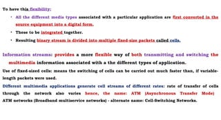 To have this flexibility:
• All the different media types associated with a particular application are first converted in the
source equipment into a digital form.
• These to be integrated together.
• Resulting binary stream is divided into multiple fixed-size packets called cells.
Information streams: provides a more flexible way of both transmitting and switching the
multimedia information associated with a the different types of application.
Use of fixed-sized cells: means the switching of cells can be carried out much faster than, if variable-
length packets were used.
Different multimedia applications generate cell streams of different rates: rate of transfer of cells
through the network also varies hence, the name: ATM (Asynchronous Transfer Mode)
ATM networks (Broadband multiservice networks) - alternate name: Cell-Switching Networks.
 