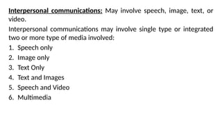 Interpersonal communications: May involve speech, image, text, or
video.
Interpersonal communications may involve single type or integrated
two or more type of media involved:
1. Speech only
2. Image only
3. Text Only
4. Text and Images
5. Speech and Video
6. Multimedia
 