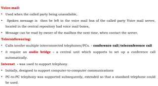 Voice-mail:
• Used when the called party being unavailable,
• Spoken message is then be left in the voice mail box of the called party Voice mail server,
located in the central repository had voice mail boxes,
• Message can be read by owner of the mailbox the next time, when contact the server.
Teleconferencing:
• Calls involve multiple interconnected telephones/PCs. - conference call/teleconference call
• it require an audio bridge - a central unit which supports to set up a conference call
automatically.
Internet - was used to support telephony.
• Initially, designed to support computer-to-computer communications
• PC-to-PC telephony was supported subsequently, extended so that a standard telephone could
be used.
 