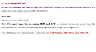 PC-to-PC telephone call:
Standard addresses are used to identify individual computers connected to the internet are
used same way as for a data transfer application.
Internet:
Operates in the packet mode
Both PCs must have the necessary H/W and S/W to convert the speech signal from the
microphone into packets on input and back again prior to output to the speakers.
Thus Telephony over the Internet is called the Internet Protocol (IP), Voice over IP (VoIP).
 