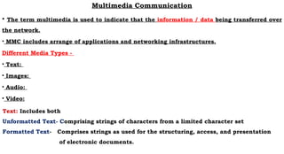 Multimedia Communication
• The term multimedia is used to indicate that the information / data being transferred over
the network.
• MMC includes arrange of applications and networking infrastructures.
Different Media Types -
• Text:
• Images:
• Audio:
• Video:
Text: Includes both
Unformatted Text- Comprising strings of characters from a limited character set
Formatted Text- Comprises strings as used for the structuring, access, and presentation
of electronic documents.
 