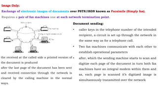 Image Only:
Exchange of electronic images of documents over PSTN/ISDN known as Facsimile (Simply fax).
Requires a pair of fax machines one at each network termination point.
Document sending:
• caller keys in the telephone number of the intended
recipient, a circuit is set up through the network in
the same way as for a telephone call.
• Two fax machines communicate with each other to
establish operational parameters
• after, which the sending machine starts to scan and
digitize each page of the document in turn both fax
machines have an integral modem within them and
as, each page is scanned it’s digitized image is
simultaneously transmitted over the network
the received at the called side a printed version of
the document is produced
after the last page of the document has been sent
and received connection through the network is
cleared by the calling machine in the normal
ways.
 