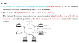 PC fax:
• PC can be used instead of the normal fax machine called PC Fax Machine to send an electronic
version of document, stored directly within the PCs memory.
• This requires a telephone interface card and associated software,
• The digitized documents can sent over an enterprise network (LAN interface card and software
required) , this mode of operation useful when working with paper-based documents, such as
invoices.
 