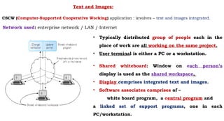 Text and Images:
.
• Typically distributed group of people each in the
place of work are all working on the same project.
• User terminal is either a PC or a workstation.
• Shared whiteboard: Window on each person’s
display is used as the shared workspace,
• Display comprises integrated text and images.
• Software associates comprises of –
white board program, a central program and
a linked set of support programs, one in each
PC/workstation.
Network used: enterprise network / LAN / Internet
CSCW (Computer-Supported Cooperative Working) application : involves – text and images integrated.
 