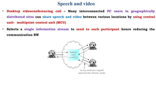 Speech and video
• Desktop videoconferencing call – Many interconnected PC users in geographically
distributed sites can share speech and video between various locations by using central
unit- multipoint control unit (MCU)
• Selects a single information stream to send to each participant hence reducing the
communication BW
 