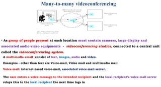 Many-to-many videoconferencing
• As group of people present at each location must contain cameras, large-display and
associated audio-video equipments - videoconferencing studios, connected to a central unit
called the videoconferencing system.
A multimedia email consist of text, images, audio and video.
Examples - other than text are Voice-mail, Video mail and multimedia mail
Voice-mail: internet-based voice-mail, associated voice-mail server.
The user enters a voice message to the intended recipient and the local recipient’s voice-mail server
relays this to the local recipient the next time logs in
 
