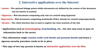 2. Interactive applications over the Internet
• Anchor – The optional linkage points within documents are defined by the creator of the document
and are known as anchors.
• Hypertext – Web documents comprising only text are created using hypertext
•Hypermedia – Web documents comprising multimedia (Video, Sound) are created using hypermedia
• Browser – The client function that is used to explore the total contents of the web
• Applications such as homeshopping, homebanking, etc.. the user may want to pass on
information back to the server.
• This information might contain credit card details and personal details and hence a
rigorous security procedure needs to be in place
• This type of two way process is known as interactive application over the Web.
 