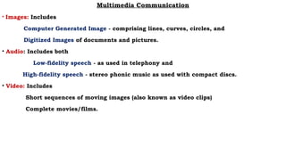 Multimedia Communication
• Images: Includes
Computer Generated Image - comprising lines, curves, circles, and
Digitized Images of documents and pictures.
• Audio: Includes both
Low-fidelity speech - as used in telephony and
High-fidelity speech - stereo phonic music as used with compact discs.
• Video: Includes
Short sequences of moving images (also known as video clips)
Complete movies/films.
 
