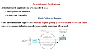Entertainment Applications
Entertainment applications are classified into:
- Movie/video-on-demand
- Interactive television
Movie/video-on-demand
• The entertainment applications require higher quality / resolution for video and audio
since wide-screen televisions and stereophonic sound are often used
 