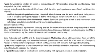 Figure shows separate window on screen of each participant’s PC/workstation should be used to display video
image of all the other participants.
Needed to implement displaying of video image of all the other participants on screen of each participant this
requires:
Multiple integrated speech-and-video communication channels, one for each participant, being sent to
each of the other participants needed to do this which Require more bandwidth than is available.
Integrated speech-and-video information stream: from each participant is sent to the MCU which then,
selects just a single information stream to send to each participant.
Ex.: voice-activated MCU
MCU whenever detects a participant speaking it relays the information stream from the participants to all the
other participants so, a single 2-way communication channel is needed between each location and the MCU is
needed thereby reducing the communication bandwidth needed considerably.
Some Networks such as LANs and the Internet supports Multicasting where all transmissions from any of the
PCs/workstations belonging to a predefined multicast group are received by all the other members of the group
Possible to hold a conferencing session without an MCU possible with networks that support multicasting.
Figure shows the principle of this is only feasible when only a limited number of participants are involved owing
to the high load it places on the network.
In Figure shows a person at one location is communicating with a group of people at another location.
 
