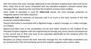 User first enters the voice message addressed to the intended recipient local voice-mail server
then, relays this to the server associated with the intended recipient’s network stored voice
message is then, played out the next time the recipient accesses voice-mailbox.
Same mode of operation is used for video-mail except, the mail message comprises an
integrated speech-and video sequence.
Multimedia mail: An extension of text-only mail in as much as the basic content of the mail
comprises textual information.
Textual information is annotated with a digitized image, a speech message, or a video message,
as in Figure.
Speech-and-video case in the annotations can be sent either directly to the mailbox of the
intended recipient together with the original textual message and, hence stored and played out
in the normal way or they may have to be requested specifically by the recipient when the
textual message is being read.
Recipient can always receive the basic text-only message but, the multimedia annotations can
be received only if the terminal being use by the recipient supports voice and/or video.
 